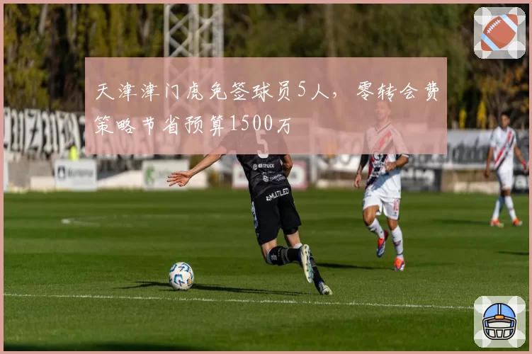 天津津门虎免签球员5人，零转会费策略节省预算1500万