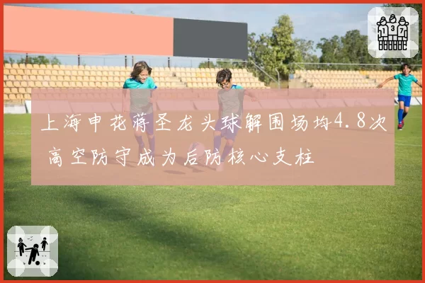 上海申花蒋圣龙头球解围场均4.8次 高空防守成为后防核心支柱