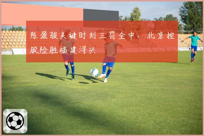 陈盈骏关键时刻三罚全中,北京控股险胜福建浔兴