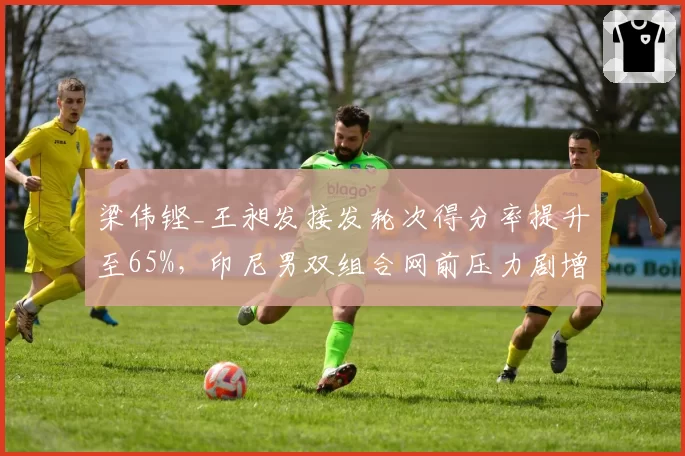梁伟铿_王昶发接发轮次得分率提升至65%,印尼男双组合网前压力剧增