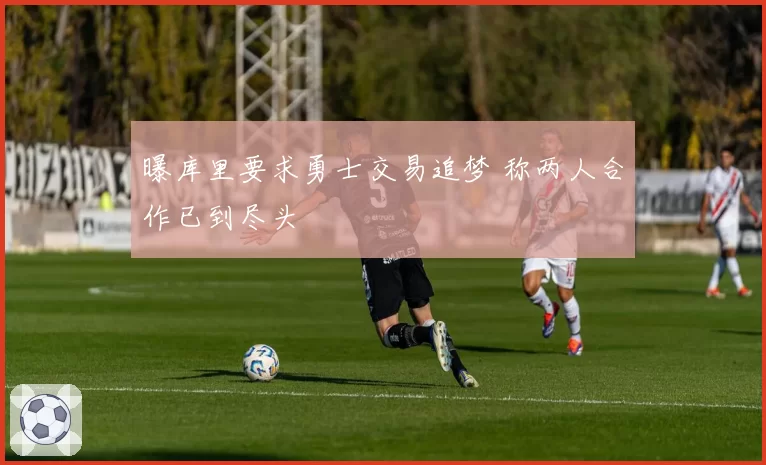 曝库里要求勇士交易追梦 称两人合作已到尽头