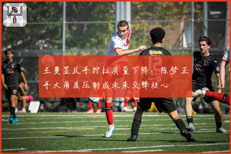 王曼昱反手拧拉质量下降,陈梦正手大角度压制成未来交锋核心
