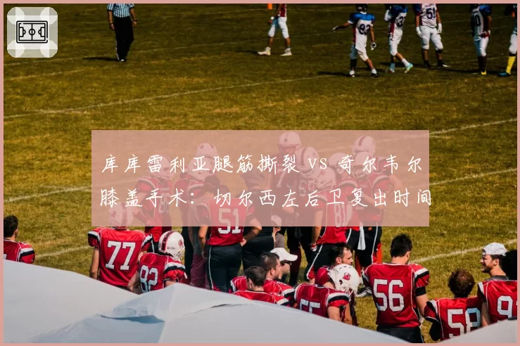 库库雷利亚腿筋撕裂 vs 奇尔韦尔膝盖手术：切尔西左后卫复出时间线较量