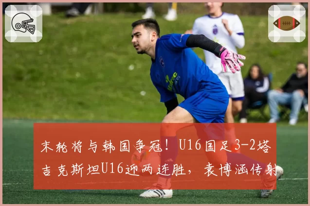 末轮将与韩国争冠!U16国足3-2塔吉克斯坦U16迎两连胜,袁博涵传射