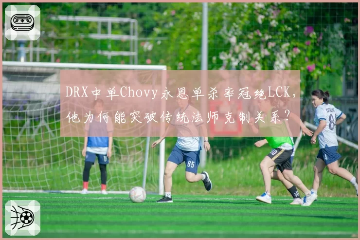 DRX中单Chovy永恩单杀率冠绝LCK，他为何能突破传统法师克制关系？
