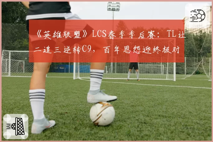 《英雄联盟》LCS春季季后赛：TL让二追三逆转C9，百年恩怨迎终极对决