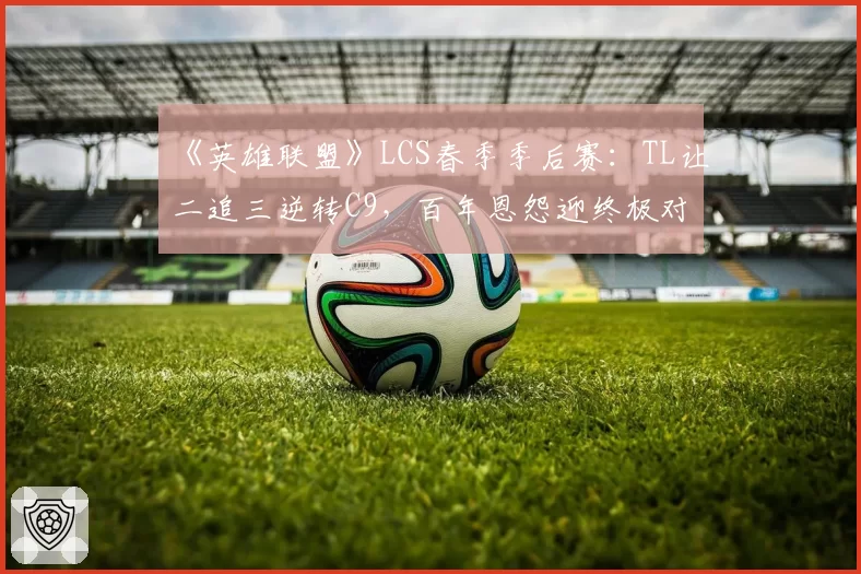 《英雄联盟》LCS春季季后赛：TL让二追三逆转C9，百年恩怨迎终极对决