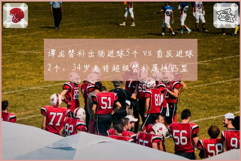 谭龙替补出场进球5个 vs 首发进球2个，34岁老将超级替补属性凸显