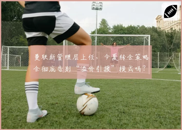 曼联新管理层上任，今夏转会策略会彻底告别“溢价引援”模式吗？