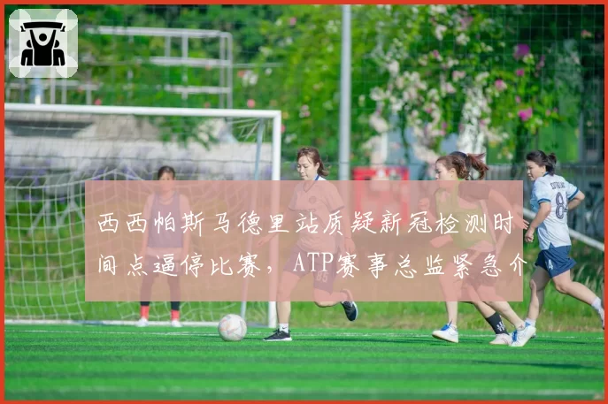 西西帕斯马德里站质疑新冠检测时间点逼停比赛,ATP赛事总监紧急介入调停中断16分钟?