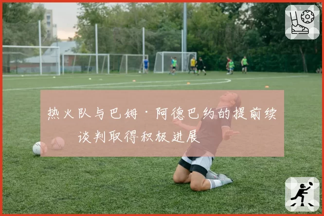 热火队与巴姆·阿德巴约的提前续约谈判取得积极进展