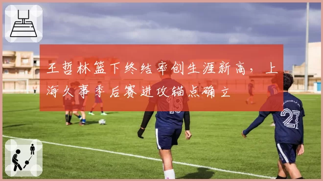 王哲林篮下终结率创生涯新高，上海久事季后赛进攻锚点确立