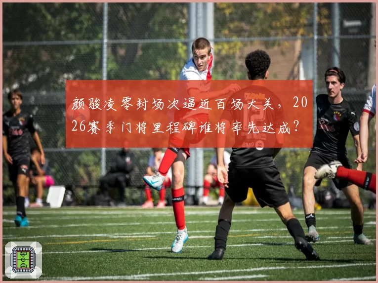 颜骏凌零封场次逼近百场大关，2026赛季门将里程碑谁将率先达成？