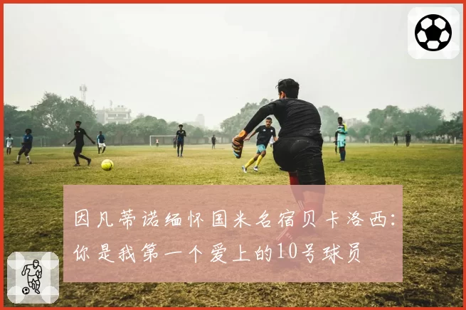 因凡蒂诺缅怀国米名宿贝卡洛西：你是我第一个爱上的10号球员