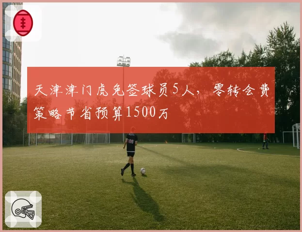 天津津门虎免签球员5人，零转会费策略节省预算1500万