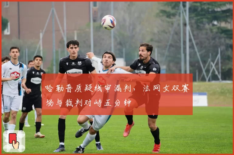哈勒普质疑线审漏判，法网女双赛场与裁判对峙五分钟