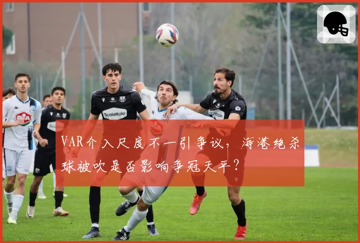 VAR介入尺度不一引争议，海港绝杀球被吹是否影响争冠天平？