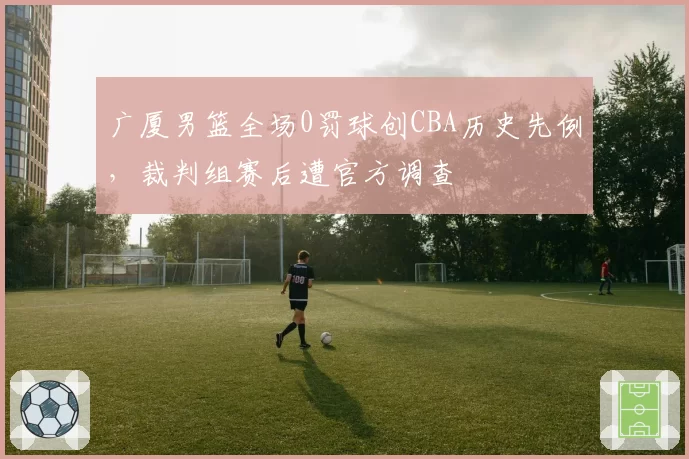 广厦男篮全场0罚球创CBA历史先例，裁判组赛后遭官方调查