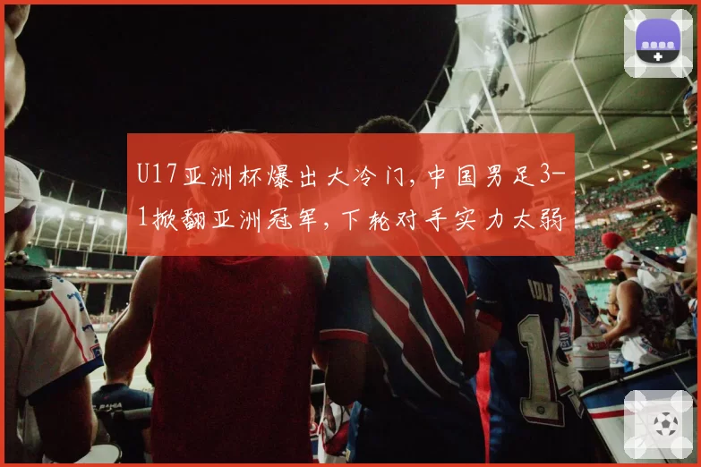 U17亚洲杯爆出大冷门,中国男足3-1掀翻亚洲冠军,下轮对手实力太弱