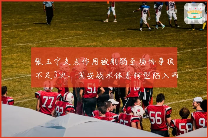 张玉宁支点作用被削弱至场均争顶不足3次，国安战术体系转型陷入两难