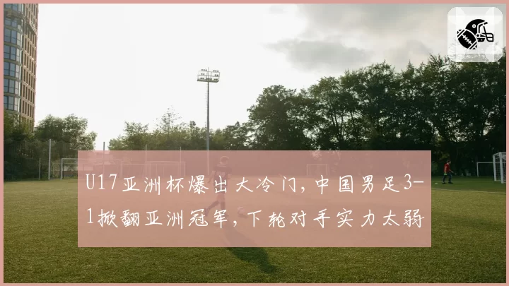 U17亚洲杯爆出大冷门,中国男足3-1掀翻亚洲冠军,下轮对手实力太弱