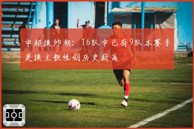 中超换帅潮：16队中已有9队本赛季更换主教练创历史新高