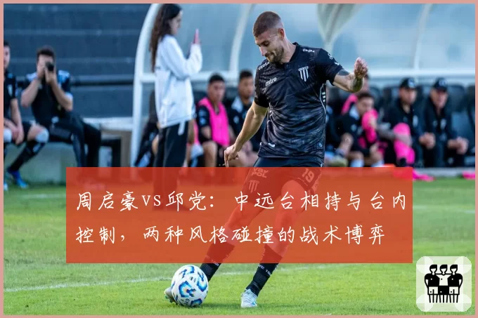 周启豪vs邱党:中远台相持与台内控制,两种风格碰撞的战术博弈