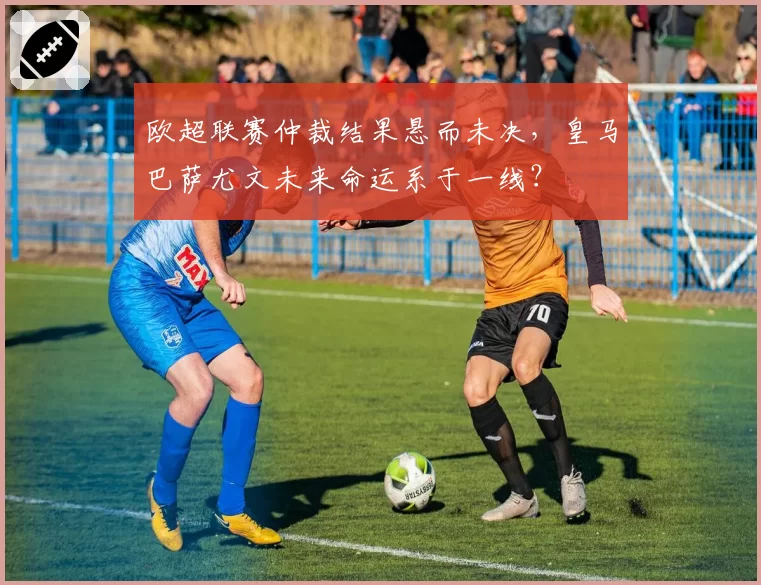 欧超联赛仲裁结果悬而未决，皇马巴萨尤文未来命运系于一线？