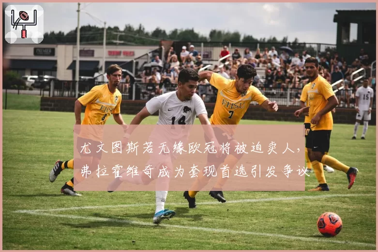 尤文图斯若无缘欧冠将被迫卖人，弗拉霍维奇成为套现首选引发争议