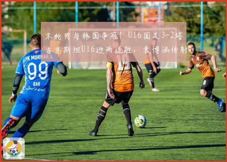 末轮将与韩国争冠!U16国足3-2塔吉克斯坦U16迎两连胜,袁博涵传射