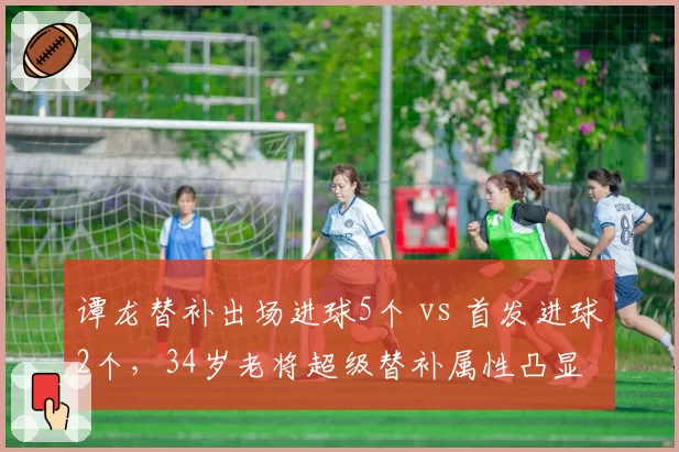 谭龙替补出场进球5个 vs 首发进球2个，34岁老将超级替补属性凸显