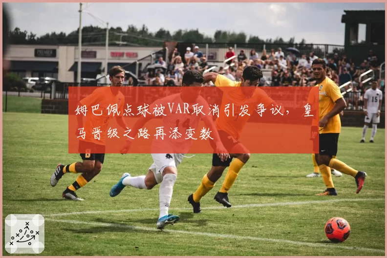 姆巴佩点球被VAR取消引发争议,皇马晋级之路再添变数