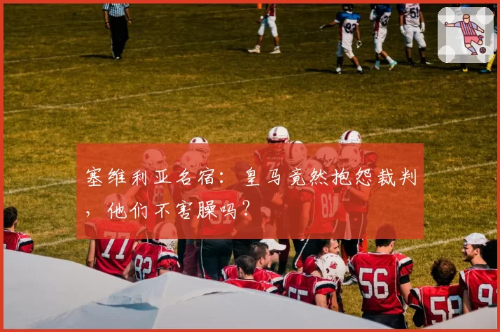 塞维利亚名宿:皇马竟然抱怨裁判,他们不害臊吗?