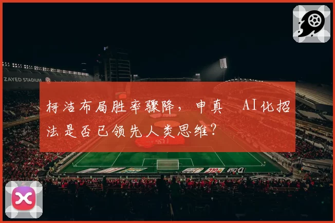 柯洁布局胜率骤降,申真谞AI化招法是否已领先人类思维?