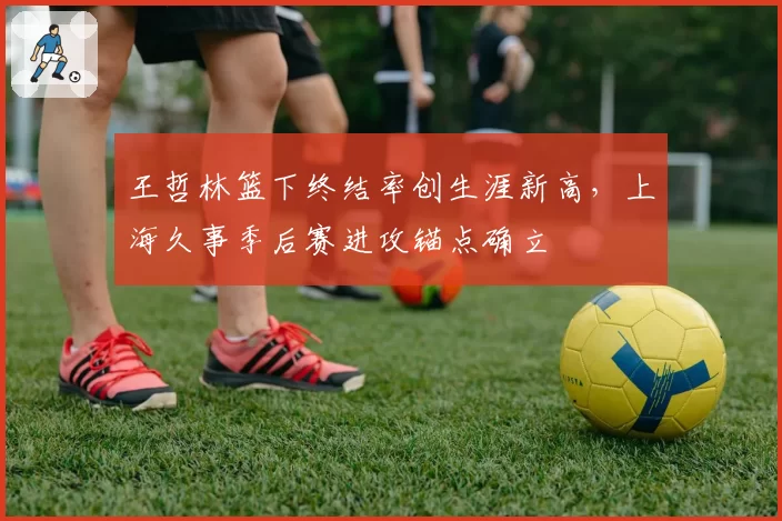 王哲林篮下终结率创生涯新高，上海久事季后赛进攻锚点确立