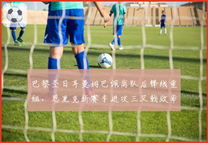 巴黎圣日耳曼姆巴佩离队后锋线重组，恩里克新赛季进攻三叉戟效率猜想