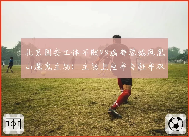 北京国安工体不败vs成都蓉城凤凰山魔鬼主场：主场上座率与胜率双维度较量
