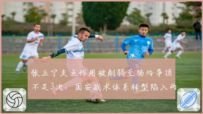 张玉宁支点作用被削弱至场均争顶不足3次，国安战术体系转型陷入两难
