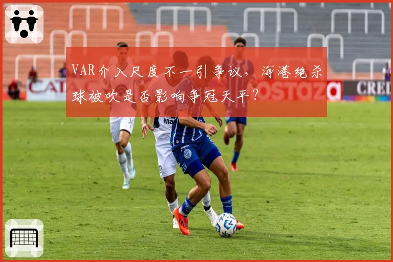 VAR介入尺度不一引争议，海港绝杀球被吹是否影响争冠天平？