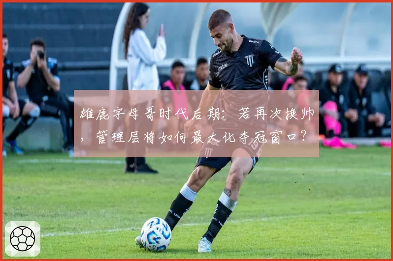 雄鹿字母哥时代后期：若再次换帅，管理层将如何最大化夺冠窗口？