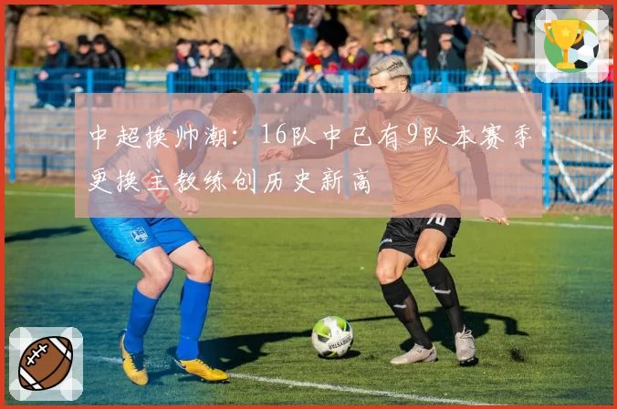 中超换帅潮：16队中已有9队本赛季更换主教练创历史新高