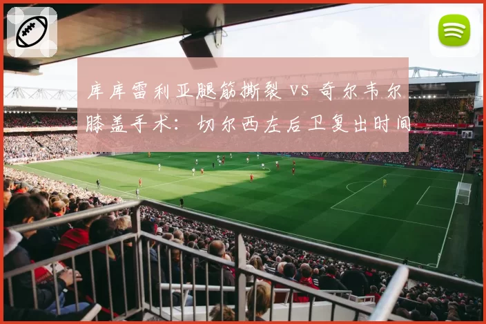 库库雷利亚腿筋撕裂 vs 奇尔韦尔膝盖手术：切尔西左后卫复出时间线较量