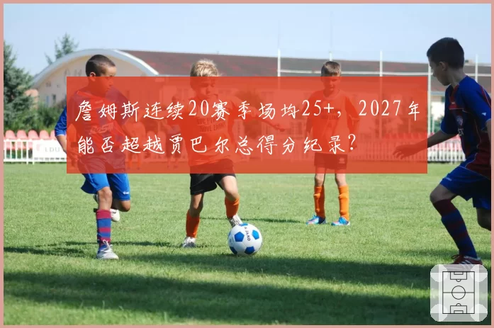 詹姆斯连续20赛季场均25+,2027年能否超越贾巴尔总得分纪录?