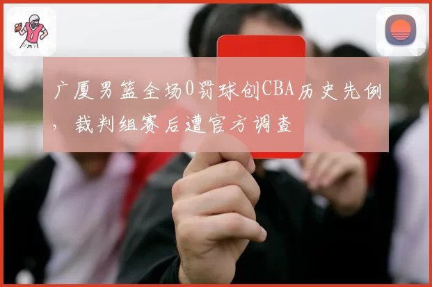 广厦男篮全场0罚球创CBA历史先例，裁判组赛后遭官方调查