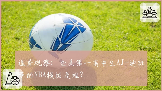 选秀观察：全美第一高中生AJ-迪班萨的NBA模板是谁？
